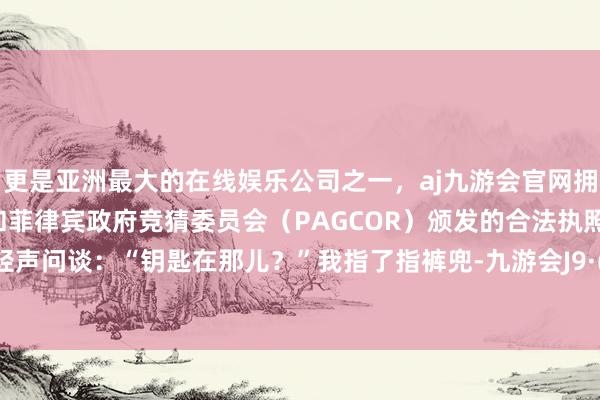 更是亚洲最大的在线娱乐公司之一，aj九游会官网拥有欧洲马耳他（MGA）和菲律宾政府竞猜委员会（PAGCOR）颁发的合法执照。周明涛轻声问谈：“钥匙在那儿？”我指了指裤兜-九游会J9·(china)官方网站-真人游戏第一品牌