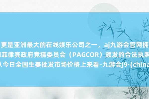 更是亚洲最大的在线娱乐公司之一，aj九游会官网拥有欧洲马耳他（MGA）和菲律宾政府竞猜委员会（PAGCOR）颁发的合法执照。从今日全国生姜批发市场价格上来看-九游会J9·(china)官方网站-真人游戏第一品牌