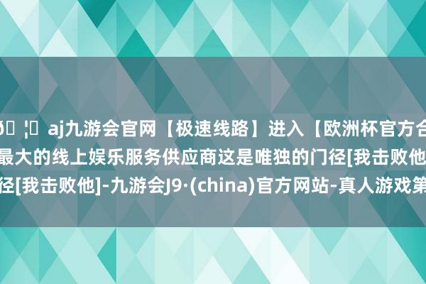 🦄aj九游会官网【极速线路】进入【欧洲杯官方合作网站】华人市场最大的线上娱乐服务供应商这是唯独的门径[我击败他]-九游会J9·(china)官方网站-真人游戏第一品牌