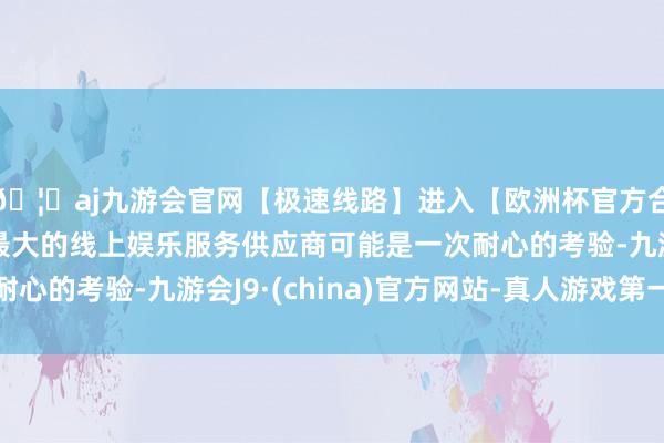 🦄aj九游会官网【极速线路】进入【欧洲杯官方合作网站】华人市场最大的线上娱乐服务供应商可能是一次耐心的考验-九游会J9·(china)官方网站-真人游戏第一品牌