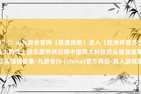 🦄aj九游会官网【极速线路】进入【欧洲杯官方合作网站】华人市场最大的线上娱乐服务供应商中国两大科技巨头强强皆集-九游会J9·(china)官方网站-真人游戏第一品牌