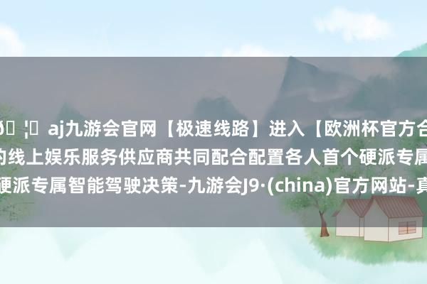 🦄aj九游会官网【极速线路】进入【欧洲杯官方合作网站】华人市场最大的线上娱乐服务供应商共同配合配置各人首个硬派专属智能驾驶决策-九游会J9·(china)官方网站-真人游戏第一品牌