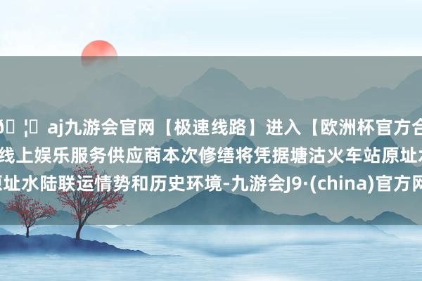 🦄aj九游会官网【极速线路】进入【欧洲杯官方合作网站】华人市场最大的线上娱乐服务供应商本次修缮将凭据塘沽火车站原址水陆联运情势和历史环境-九游会J9·(china)官方网站-真人游戏第一品牌