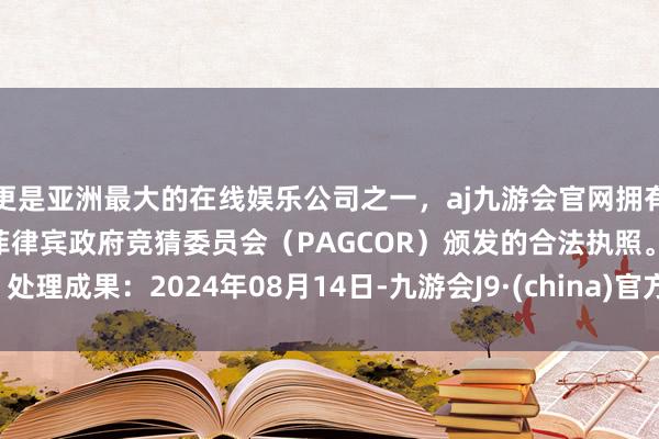 更是亚洲最大的在线娱乐公司之一，aj九游会官网拥有欧洲马耳他（MGA）和菲律宾政府竞猜委员会（PAGCOR）颁发的合法执照。处理成果：2024年08月14日-九游会J9·(china)官方网站-真人游戏第一品牌