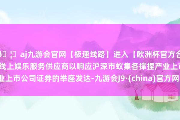 🦄aj九游会官网【极速线路】进入【欧洲杯官方合作网站】华人市场最大的线上娱乐服务供应商以响应沪深市蚁集各撑捏产业上市公司证券的举座发达-九游会J9·(china)官方网站-真人游戏第一品牌