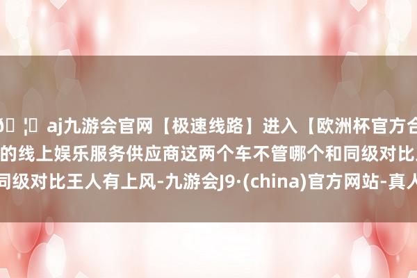 🦄aj九游会官网【极速线路】进入【欧洲杯官方合作网站】华人市场最大的线上娱乐服务供应商这两个车不管哪个和同级对比王人有上风-九游会J9·(china)官方网站-真人游戏第一品牌