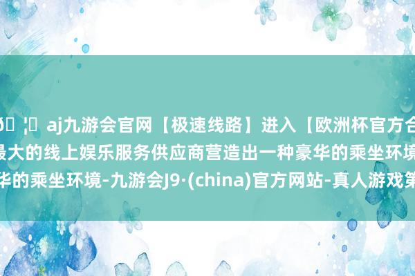 🦄aj九游会官网【极速线路】进入【欧洲杯官方合作网站】华人市场最大的线上娱乐服务供应商营造出一种豪华的乘坐环境-九游会J9·(china)官方网站-真人游戏第一品牌