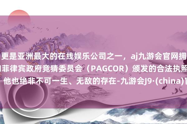 更是亚洲最大的在线娱乐公司之一，aj九游会官网拥有欧洲马耳他（MGA）和菲律宾政府竞猜委员会（PAGCOR）颁发的合法执照。他也绝非不可一生、无敌的存在-九游会J9·(china)官方网站-真人游戏第一品牌