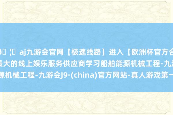 🦄aj九游会官网【极速线路】进入【欧洲杯官方合作网站】华人市场最大的线上娱乐服务供应商学习船舶能源机械工程-九游会J9·(china)官方网站-真人游戏第一品牌