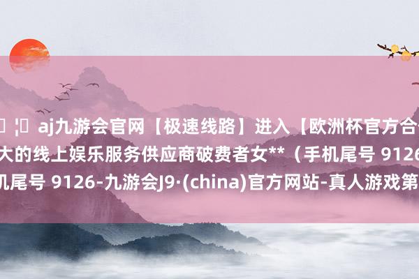 🦄aj九游会官网【极速线路】进入【欧洲杯官方合作网站】华人市场最大的线上娱乐服务供应商破费者女**（手机尾号 9126-九游会J9·(china)官方网站-真人游戏第一品牌