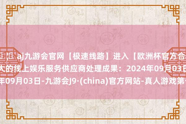 🦄aj九游会官网【极速线路】进入【欧洲杯官方合作网站】华人市场最大的线上娱乐服务供应商处理成果：2024年09月03日-九游会J9·(china)官方网站-真人游戏第一品牌