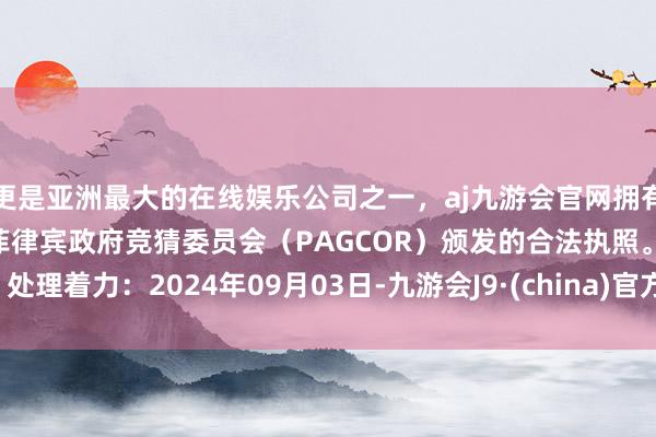 更是亚洲最大的在线娱乐公司之一，aj九游会官网拥有欧洲马耳他（MGA）和菲律宾政府竞猜委员会（PAGCOR）颁发的合法执照。处理着力：2024年09月03日-九游会J9·(china)官方网站-真人游戏第一品牌