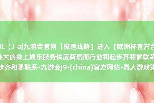 🦄aj九游会官网【极速线路】进入【欧洲杯官方合作网站】华人市场最大的线上娱乐服务供应商然而行业和起步齐和爹联系-九游会J9·(china)官方网站-真人游戏第一品牌