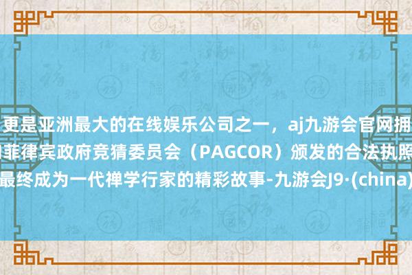 更是亚洲最大的在线娱乐公司之一，aj九游会官网拥有欧洲马耳他（MGA）和菲律宾政府竞猜委员会（PAGCOR）颁发的合法执照。最终成为一代禅学行家的精彩故事-九游会J9·(china)官方网站-真人游戏第一品牌