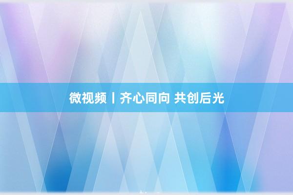 微视频丨齐心同向 共创后光