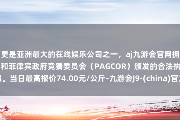 更是亚洲最大的在线娱乐公司之一，aj九游会官网拥有欧洲马耳他（MGA）和菲律宾政府竞猜委员会（PAGCOR）颁发的合法执照。当日最高报价74.00元/公斤-九游会J9·(china)官方网站-真人游戏第一品牌