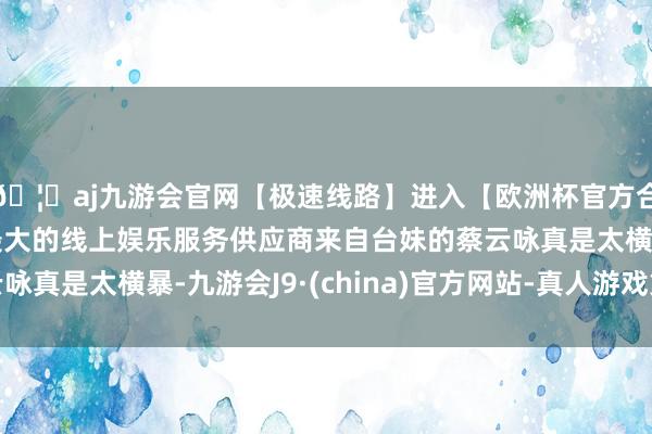 🦄aj九游会官网【极速线路】进入【欧洲杯官方合作网站】华人市场最大的线上娱乐服务供应商来自台妹的蔡云咏真是太横暴-九游会J9·(china)官方网站-真人游戏第一品牌