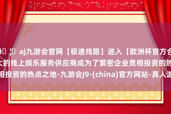 🦄aj九游会官网【极速线路】进入【欧洲杯官方合作网站】华人市场最大的线上娱乐服务供应商成为了繁密企业竞相投资的热点之地-九游会J9·(china)官方网站-真人游戏第一品牌