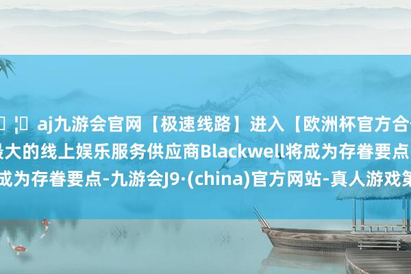 🦄aj九游会官网【极速线路】进入【欧洲杯官方合作网站】华人市场最大的线上娱乐服务供应商Blackwell将成为存眷要点-九游会J9·(china)官方网站-真人游戏第一品牌