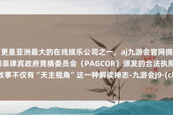 更是亚洲最大的在线娱乐公司之一，aj九游会官网拥有欧洲马耳他（MGA）和菲律宾政府竞猜委员会（PAGCOR）颁发的合法执照。这个故事不仅有“天主视角”这一种解读神志-九游会J9·(china)官方网站-真人游戏第一品牌