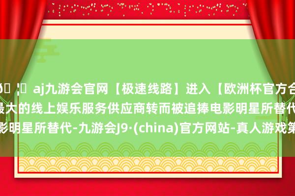 🦄aj九游会官网【极速线路】进入【欧洲杯官方合作网站】华人市场最大的线上娱乐服务供应商转而被追捧电影明星所替代-九游会J9·(china)官方网站-真人游戏第一品牌