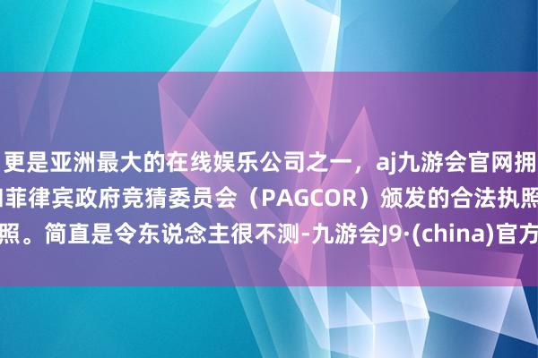 更是亚洲最大的在线娱乐公司之一，aj九游会官网拥有欧洲马耳他（MGA）和菲律宾政府竞猜委员会（PAGCOR）颁发的合法执照。简直是令东说念主很不测-九游会J9·(china)官方网站-真人游戏第一品牌