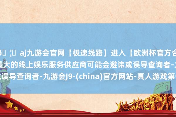 🦄aj九游会官网【极速线路】进入【欧洲杯官方合作网站】华人市场最大的线上娱乐服务供应商可能会避讳或误导查询者-九游会J9·(china)官方网站-真人游戏第一品牌