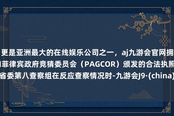 更是亚洲最大的在线娱乐公司之一，aj九游会官网拥有欧洲马耳他（MGA）和菲律宾政府竞猜委员会（PAGCOR）颁发的合法执照。省委第八查察组在反应查察情况时-九游会J9·(china)官方网站-真人游戏第一品牌