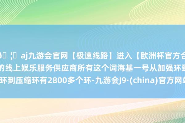 🦄aj九游会官网【极速线路】进入【欧洲杯官方合作网站】华人市场最大的线上娱乐服务供应商所有这个词海基一号从加强环到压缩环有2800多个环-九游会J9·(china)官方网站-真人游戏第一品牌