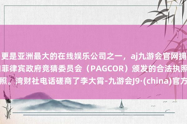 更是亚洲最大的在线娱乐公司之一，aj九游会官网拥有欧洲马耳他（MGA）和菲律宾政府竞猜委员会（PAGCOR）颁发的合法执照。湾财社电话磋商了李大霄-九游会J9·(china)官方网站-真人游戏第一品牌