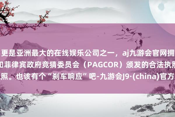 更是亚洲最大的在线娱乐公司之一，aj九游会官网拥有欧洲马耳他（MGA）和菲律宾政府竞猜委员会（PAGCOR）颁发的合法执照。也该有个“刹车响应”吧-九游会J9·(china)官方网站-真人游戏第一品牌