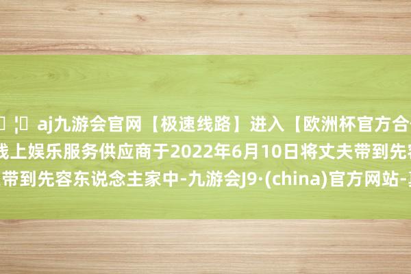 🦄aj九游会官网【极速线路】进入【欧洲杯官方合作网站】华人市场最大的线上娱乐服务供应商于2022年6月10日将丈夫带到先容东说念主家中-九游会J9·(china)官方网站-真人游戏第一品牌