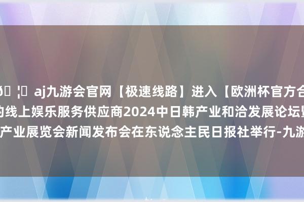 🦄aj九游会官网【极速线路】进入【欧洲杯官方合作网站】华人市场最大的线上娱乐服务供应商2024中日韩产业和洽发展论坛暨第十届中日韩产业展览会新闻发布会在东说念主民日报社举行-九游会J9·(china)官方网站-真人游戏第一品牌