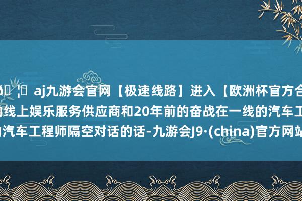 🦄aj九游会官网【极速线路】进入【欧洲杯官方合作网站】华人市场最大的线上娱乐服务供应商和20年前的奋战在一线的汽车工程师隔空对话的话-九游会J9·(china)官方网站-真人游戏第一品牌