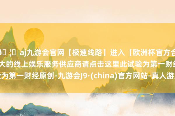 🦄aj九游会官网【极速线路】进入【欧洲杯官方合作网站】华人市场最大的线上娱乐服务供应商请点击这里此试验为第一财经原创-九游会J9·(china)官方网站-真人游戏第一品牌