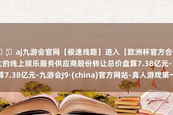 🦄aj九游会官网【极速线路】进入【欧洲杯官方合作网站】华人市场最大的线上娱乐服务供应商股份转让总价盘算7.38亿元-九游会J9·(china)官方网站-真人游戏第一品牌