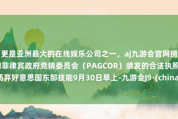 更是亚洲最大的在线娱乐公司之一，aj九游会官网拥有欧洲马耳他（MGA）和菲律宾政府竞猜委员会（PAGCOR）颁发的合法执照。扬弃好意思国东部技能9月30日早上-九游会J9·(china)官方网站-真人游戏第一品牌