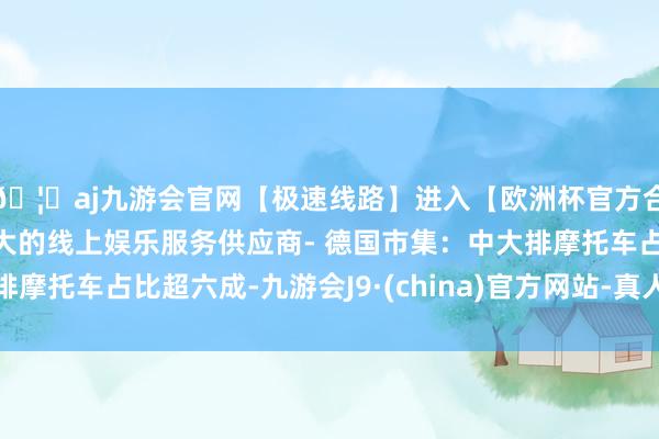 🦄aj九游会官网【极速线路】进入【欧洲杯官方合作网站】华人市场最大的线上娱乐服务供应商- 德国市集：中大排摩托车占比超六成-九游会J9·(china)官方网站-真人游戏第一品牌