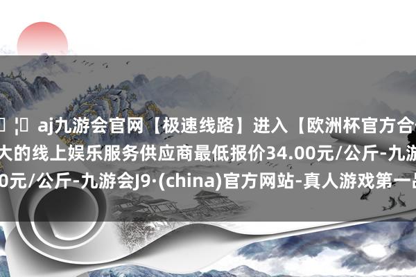 🦄aj九游会官网【极速线路】进入【欧洲杯官方合作网站】华人市场最大的线上娱乐服务供应商最低报价34.00元/公斤-九游会J9·(china)官方网站-真人游戏第一品牌