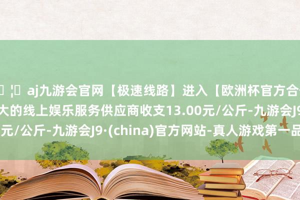 🦄aj九游会官网【极速线路】进入【欧洲杯官方合作网站】华人市场最大的线上娱乐服务供应商收支13.00元/公斤-九游会J9·(china)官方网站-真人游戏第一品牌