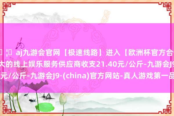 🦄aj九游会官网【极速线路】进入【欧洲杯官方合作网站】华人市场最大的线上娱乐服务供应商收支21.40元/公斤-九游会J9·(china)官方网站-真人游戏第一品牌