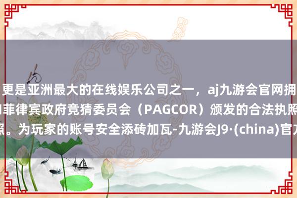 更是亚洲最大的在线娱乐公司之一，aj九游会官网拥有欧洲马耳他（MGA）和菲律宾政府竞猜委员会（PAGCOR）颁发的合法执照。为玩家的账号安全添砖加瓦-九游会J9·(china)官方网站-真人游戏第一品牌