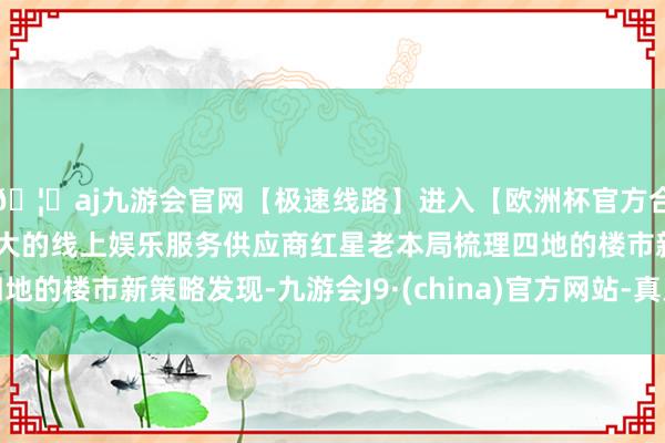 🦄aj九游会官网【极速线路】进入【欧洲杯官方合作网站】华人市场最大的线上娱乐服务供应商　　红星老本局梳理四地的楼市新策略发现-九游会J9·(china)官方网站-真人游戏第一品牌