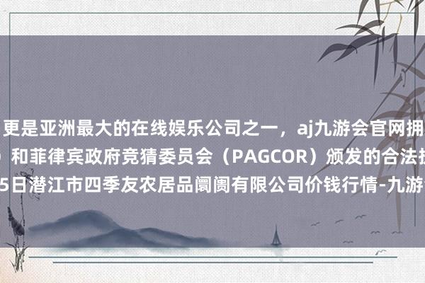 更是亚洲最大的在线娱乐公司之一，aj九游会官网拥有欧洲马耳他（MGA）和菲律宾政府竞猜委员会（PAGCOR）颁发的合法执照。2024年10月5日潜江市四季友农居品阛阓有限公司价钱行情-九游会J9·(china)官方网站-真人游戏第一品牌