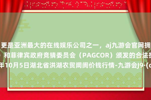 更是亚洲最大的在线娱乐公司之一，aj九游会官网拥有欧洲马耳他（MGA）和菲律宾政府竞猜委员会（PAGCOR）颁发的合法执照。2024年10月5日湖北省洪湖农贸阛阓价钱行情-九游会J9·(china)官方网站-真人游戏第一品牌