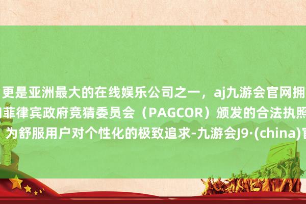 更是亚洲最大的在线娱乐公司之一，aj九游会官网拥有欧洲马耳他（MGA）和菲律宾政府竞猜委员会（PAGCOR）颁发的合法执照。为舒服用户对个性化的极致追求-九游会J9·(china)官方网站-真人游戏第一品牌