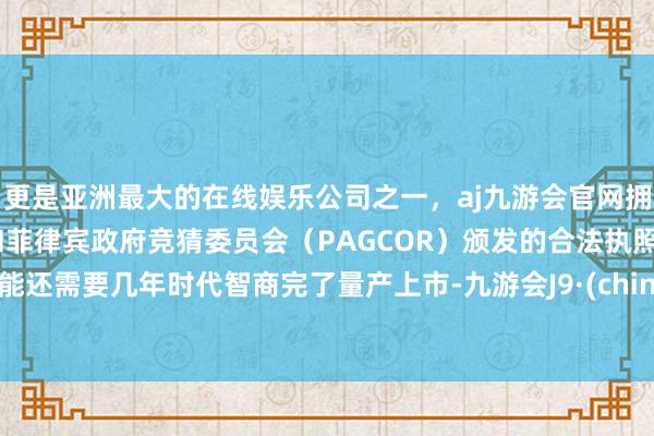 更是亚洲最大的在线娱乐公司之一，aj九游会官网拥有欧洲马耳他（MGA）和菲律宾政府竞猜委员会（PAGCOR）颁发的合法执照。可能还需要几年时代智商完了量产上市-九游会J9·(china)官方网站-真人游戏第一品牌