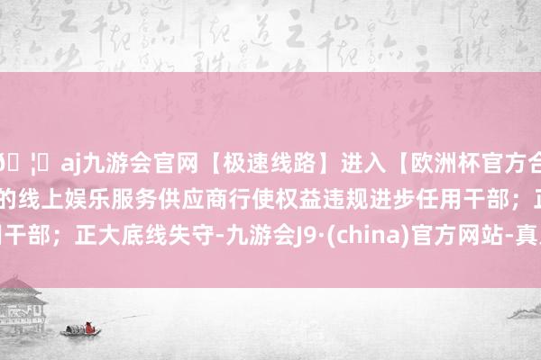 🦄aj九游会官网【极速线路】进入【欧洲杯官方合作网站】华人市场最大的线上娱乐服务供应商行使权益违规进步任用干部；正大底线失守-九游会J9·(china)官方网站-真人游戏第一品牌