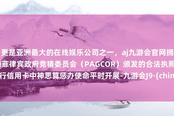 更是亚洲最大的在线娱乐公司之一，aj九游会官网拥有欧洲马耳他（MGA）和菲律宾政府竞猜委员会（PAGCOR）颁发的合法执照。我行信用卡中神思算惩办使命平时开展-九游会J9·(china)官方网站-真人游戏第一品牌