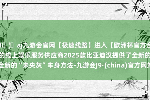 🦄aj九游会官网【极速线路】进入【欧洲杯官方合作网站】华人市场最大的线上娱乐服务供应商2025款比亚迪汉提供了全新的“未央灰”车身方法-九游会J9·(china)官方网站-真人游戏第一品牌